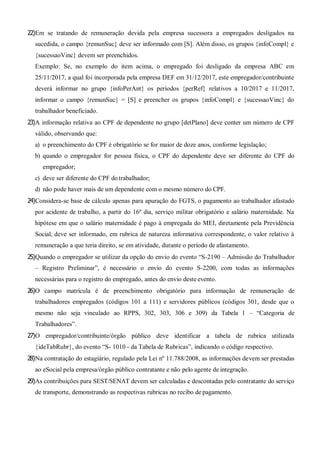 22)Em se tratando de remuneração devida pela empresa sucessora a empregados desligados na
sucedida, o campo {remunSuc} deve ser informado com [S]. Além disso, os grupos {infoCompl} e
{sucessaoVinc} devem ser preenchidos.
Exemplo: Se, no exemplo do item acima, o empregado foi desligado da empresa ABC em
25/11/2017, a qual foi incorporada pela empresa DEF em 31/12/2017, este empregador/contribuinte
deverá informar no grupo {infoPerAnt} os períodos {perRef} relativos a 10/2017 e 11/2017,
informar o campo {remunSuc} = [S] e preencher os grupos {infoCompl} e {sucessaoVinc} do
trabalhador beneficiado.
23)A informação relativa ao CPF de dependente no grupo [detPlano] deve conter um número de CPF
válido, observando que:
a) o preenchimento do CPF é obrigatório se for maior de doze anos, conforme legislação;
b) quando o empregador for pessoa física, o CPF do dependente deve ser diferente do CPF do
empregador;
c) deve ser diferente do CPF do trabalhador;
d) não pode haver mais de um dependente com o mesmo número do CPF.
24)Considera-se base de cálculo apenas para apuração do FGTS, o pagamento ao trabalhador afastado
por acidente de trabalho, a partir do 16º dia, serviço militar obrigatório e salário maternidade. Na
hipótese em que o salário maternidade é pago à empregada do MEI, diretamente pela Previdência
Social, deve ser informado, em rubrica de natureza informativa correspondente, o valor relativo à
remuneração a que teria direito, se em atividade, durante o período de afastamento.
25)Quando o empregador se utilizar da opção do envio do evento “S-2190 – Admissão do Trabalhador
– Registro Preliminar”, é necessário o envio do evento S-2200, com todas as informações
necessárias para o registro do empregado, antes do envio deste evento.
26)O campo matrícula é de preenchimento obrigatório para informação de remuneração de
trabalhadores empregados (códigos 101 a 111) e servidores públicos (códigos 301, desde que o
mesmo não seja vinculado ao RPPS, 302, 303, 306 e 309) da Tabela 1 – “Categoria de
Trabalhadores”.
27)O empregador/contribuinte/órgão público deve identificar a tabela de rubrica utilizada
{ideTabRubr}, do evento “S- 1010 - da Tabela de Rubricas”, indicando o código respectivo.
28)Na contratação do estagiário, regulado pela Lei nº 11.788/2008, as informações devem ser prestadas
ao eSocial pela empresa/órgão público contratante e não pelo agente de integração.
29)As contribuições para SEST/SENAT devem ser calculadas e descontadas pelo contratante do serviço
de transporte, demonstrando as respectivas rubricas no recibo de pagamento.
 