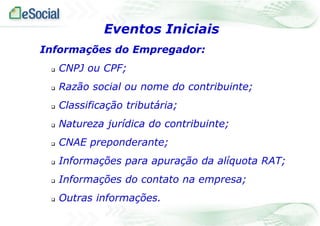Informações do Empregador:
 CNPJ ou CPF;
 Razão social ou nome do contribuinte;
 Classificação tributária;
 Natureza jurídica do contribuinte;
 CNAE preponderante;
 Informações para apuração da alíquota RAT;
 Informações do contato na empresa;
 Outras informações.
Eventos Iniciais
 