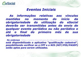 As informações relativas aos vínculos
mantidos no momento do início da
obrigatoriedade da utilização do eSocial
deverão ser transmitidas antes do envio de
qualquer evento periódico ou não periódico e
até o final do primeiro mês de sua
obrigatoriedade
No endereço http://www.esocial.gov.br/QualificaçãoCadastral.aspx
está disponibilizado o aplicativo “qualificação cadastral”,
possibilitando verificar se o CPF e o NIS (NIT/PIS/PASEP)
estão aptos para serem utilizados.
Eventos Iniciais
 