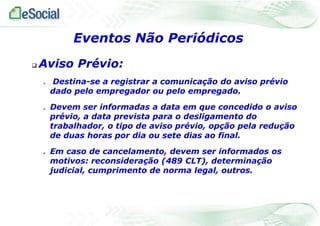  Aviso Prévio:
 Destina-se a registrar a comunicação do aviso prévio
dado pelo empregador ou pelo empregado.
 Devem ser informadas a data em que concedido o aviso
prévio, a data prevista para o desligamento do
trabalhador, o tipo de aviso prévio, opção pela redução
de duas horas por dia ou sete dias ao final.
 Em caso de cancelamento, devem ser informados os
motivos: reconsideração (489 CLT), determinação
judicial, cumprimento de norma legal, outros.
Eventos Não Periódicos
 
