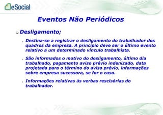  Desligamento;
 Destina-se a registrar o desligamento do trabalhador dos
quadros da empresa. A princípio deve ser o último evento
relativo a um determinado vínculo trabalhista.
 São informados o motivo do desligamento, último dia
trabalhado, pagamento aviso prévio indenizado, data
projetada para o término do aviso prévio, informações
sobre empresa sucessora, se for o caso.
 Informações relativas às verbas rescisórias do
trabalhador.
Eventos Não Periódicos
 