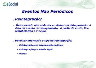  Reintegração;
 Único evento que pode ser enviado com data posterior à
data do evento de desligamento. A partir do envio, fica
restabelecido o vínculo.
 Deve ser informado o tipo de reintegração:
• Reintegração por determinação judicial;
• Reintegração por anistia legal;
• Outros.
.
Eventos Não Periódicos
 
