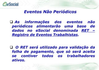  As informações dos eventos não
periódicos alimentarão uma base de
dados no eSocial denominada RET –
Registro de Eventos Trabalhistas.
 O RET será utilizado para validação da
folha de pagamento, que só será aceita
se contiver todos os trabalhadores
ativos.
Eventos Não Periódicos
 