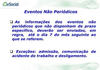  As informações dos eventos não
periódicos que não disponham de prazo
específico, deverão ser enviadas, em
regra, até o dia 7 do mês seguinte ao
que se referem.
 Exceções: admissão, comunicação de
acidente do trabalho e desligamento.
Eventos Não Periódicos
 