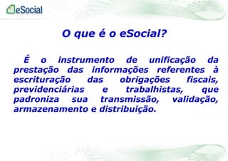 É o instrumento de unificação da
prestação das informações referentes à
escrituração das obrigações fiscais,
previdenciárias e trabalhistas, que
padroniza sua transmissão, validação,
armazenamento e distribuição.
O que é o eSocial?
 