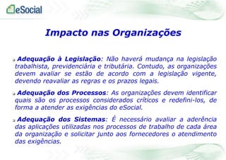  Adequação à Legislação: Não haverá mudança na legislação
trabalhista, previdenciária e tributária. Contudo, as organizações
devem avaliar se estão de acordo com a legislação vigente,
devendo reavaliar as regras e os prazos legais.
 Adequação dos Processos: As organizações devem identificar
quais são os processos considerados críticos e redefini-los, de
forma a atender as exigências do eSocial.
 Adequação dos Sistemas: É necessário avaliar a aderência
das aplicações utilizadas nos processos de trabalho de cada área
da organização e solicitar junto aos fornecedores o atendimento
das exigências.
Impacto nas Organizações
 