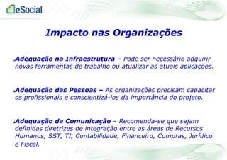 Adequação na Infraestrutura – Pode ser necessário adquirir
novas ferramentas de trabalho ou atualizar as atuais aplicações.
Adequação das Pessoas – As organizações precisam capacitar
os profissionais e conscientizá-los da importância do projeto.
Adequação da Comunicação – Recomenda-se que sejam
definidas diretrizes de integração entre as áreas de Recursos
Humanos, SST, TI, Contabilidade, Financeiro, Compras, Jurídico
e Fiscal.
Impacto nas Organizações
 