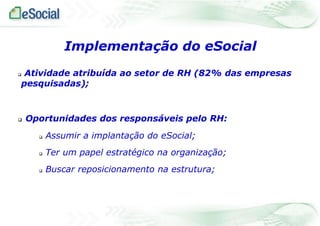  Atividade atribuída ao setor de RH (82% das empresas
pesquisadas);
 Oportunidades dos responsáveis pelo RH:
 Assumir a implantação do eSocial;
 Ter um papel estratégico na organização;
 Buscar reposicionamento na estrutura;
Implementação do eSocial
 