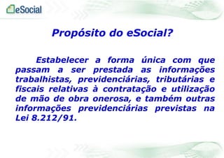 Estabelecer a forma única com que
passam a ser prestada as informações
trabalhistas, previdenciárias, tributárias e
fiscais relativas à contratação e utilização
de mão de obra onerosa, e também outras
informações previdenciárias previstas na
Lei 8.212/91.
Propósito do eSocial?
 