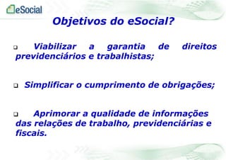  Viabilizar a garantia de direitos
previdenciários e trabalhistas;
 Simplificar o cumprimento de obrigações;
 Aprimorar a qualidade de informações
das relações de trabalho, previdenciárias e
fiscais.
Objetivos do eSocial?
 