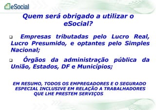  Empresas tributadas pelo Lucro Real,
Lucro Presumido, e optantes pelo Simples
Nacional;
 Órgãos da administração pública da
União, Estados, DF e Municípios;
EM RESUMO, TODOS OS EMPREGADORES E O SEGURADO
ESPECIAL INCLUSIVE EM RELAÇÃO A TRABALHADORES
QUE LHE PRESTEM SERVIÇOS
Quem será obrigado a utilizar o
eSocial?
 