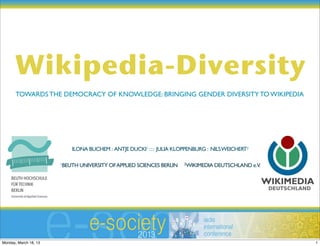Wikipedia-Diversity
       TOWARDS THE DEMOCRACY OF KNOWLEDGE: BRINGING GENDER DIVERSITY TO WIKIPEDIA




                           ILONA BUCHEM : ANTJE DUCKI1 : : : JULIA KLOPPENBURG : NILS WEICHERT2

                       1BEUTH UNIVERSITY OF APPLIED SCIENCES BERLIN   2WIKIMEDIA DEUTSCHLAND e.V.




Monday, March 18, 13                                                                                1
 
