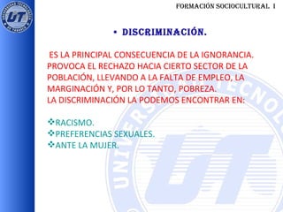 FORMACIÓN SOCIOCULTURAL  I •  DISCRIMINACIÓN. ES LA PRINCIPAL CONSECUENCIA DE LA IGNORANCIA. PROVOCA EL RECHAZO HACIA CIERTO SECTOR DE LA POBLACIÓN, LLEVANDO A LA FALTA DE EMPLEO, LA MARGINACIÓN Y, POR LO TANTO, POBREZA. LA DISCRIMINACIÓN LA PODEMOS ENCONTRAR EN: RACISMO. PREFERENCIAS SEXUALES. ANTE LA MUJER. 