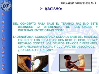 FORMACIÓN SOCIOCULTURAL  I RACISMO: DEL CONCEPTO RAZA SALE EL TÉRMINO RACISMO ESTE DISTINGUE LA DIFERENCIAS DE IDENTIDADES Y CULTURAS, ENTRE OTRAS COSAS. LA XENOFOBIA, CONSIDERADA COMO LA BASE DEL RACISMO, ES UNO DE LOS PREJUICIOS CON RECELO, ODIO, FOBIA Y RECHAZO CONTRA LOS GRUPOS ÉTNICOS DIFERENTES, CUYA FISONOMÍA SOCIAL Y CULTURAL SE DESCONOCE.  ¿PORQUE DIFERENCIAR?  