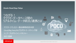 Copyright © 2014 Oracle and/or its affiliates. All rights reserved. |Copyright © 2015 Oracle and/or its affiliates. All rights reserved. |
つながる！
クラウド・データベース間の
リアルタイム・データ統合/連携とは
クラウド・テクノロジー製品戦略統括本部
Cloud/Big Data/DISプロダクトマーケティング部
シニア・プロダクトラインマネジャー
谷川 信朗
Oracle Cloud Days Tokyo
 