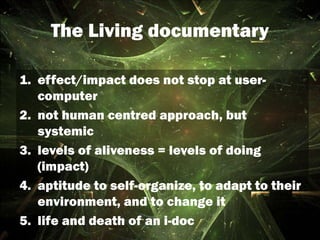 The Living documentary
1. effect/impact does not stop at user-
computer
2. not human centred approach, but
systemic
3. levels of aliveness = levels of doing
(impact)
4. aptitude to self-organize, to adapt to their
environment, and to change it
5. life and death of an i-doc
 