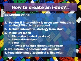 How to create an i-doc?1/3
PRE-PRODUCTION:
1. Ponder if interactivity is necessary. What is it
adding? What is its purpose?
2. Include interactive strategy from start.
3. Minimum team:
 Film maker (content producer)
 interactive designer
 Coder
 MORE: social media manager, story architect
4. Brainstorming sessions (all included)
5. Feasibility study (technical & financial)
 