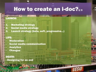 LAUNCH:
1. Marketing strategy
2. Social media strategy
3. Launch strategy (beta, soft, progressive…)
LIFE:
- Moderation
- Social media communication
- Analytics
- Changes
DEATH:
- Designing for an end
How to create an i-doc?3/3
 