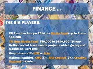 FINANCE 1/3
THE BIG PLAYERS:
- EU Creative Europe 2014 (ex Media Fund) up to Euros
150,000
- TFI New Media Fund $50,000 to $100,000 (6 non-
fiction, social issue media projects which go beyond
traditional screens)
- Co-produce with NFB or Arte
- National entities: CNC (Fr), Arts Council (UK), Creative
England (UK) etc…
 