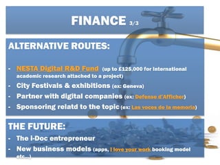 ALTERNATIVE ROUTES:
- NESTA Digital R&D Fund (up to £125,000 for International
academic research attached to a project)
- City Festivals & exhibitions (ex: Geneva)
- Partner with digital companies (ex: Defense d’Afficher)
- Sponsoring relatd to the topic (ex: Las voces de la memoria)
THE FUTURE:
- The i-Doc entrepreneur
- New business models (apps, I love your work booking model
etc…)
FINANCE 3/3
 