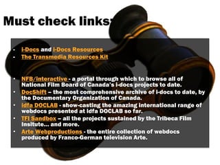 Must check links:
- i-Docs and i-Docs Resources
- The Transmedia Resources Kit
• NFB/interactive - a portal through which to browse all of
National Film Board of Canada’s i-docs projects to date.
• DocShift – the most comprehensive archive of i-docs to date, by
the Documentary Organization of Canada.
• idfa DOCLAB - show-casting the amazing international range of
webdocs presented at idfa DOCLAB so far.
• TFI Sandbox – all the projects sustained by the Tribeca Film
Insitute… and more.
• Arte Webproductions - the entire collection of webdocs
produced by Franco-German television Arte.
 