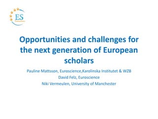 Opportunities and challenges for
the next generation of European
scholars
Pauline Mattsson, Euroscience,Karolinska Institutet & WZB
David Felz, Euroscience
Niki Vermeulen, University of Manchester
 