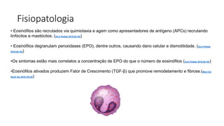 Fisiopatologia
• Eosinófilos são recrutados via quimiotaxia e agem como apresentadores de antígeno (APCs) recrutando
linfócitos e mastócitos. (Arch Pediatr 2019;26:182)
• Eosinófilos degranulam peroxidases (EPO), dentre outros, causando dano celular e dismotilidade. (Arch Pediatr
2019;26:182)
•Os sintomas estão mais correlatos a concentração de EPO do que o número de eosinófilos (Arch Pediatr 2019;26:182)
•Eosinófilos ativados produzem Fator de Crescimento (TGF-β) que promove remodelamento e fibrose.(Med Clin
North Am 2019;103:29)
 