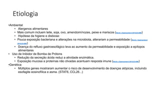 Etiologia
•Ambiental
• Alergenos alimentares
• Mais comum incluem leite, soja, ovo, amendoim/nozes, peixe e mariscos (World J Gastroenterol 2019;25:4598)
• Hipótese da higiene e disbiose:
• Pouca exposição bacteriana e alterações na microbiota, alterariam a permeabilidade (World J Gastroenterol
2019;25:4598)
• Doença do refluxo gastroesofágico leva ao aumento da permeabilidade e exposição a epítopos
alimentares
• Uso de Inibidor de Bomba de Prótons
• Redução da secreção ácida reduz a atividade enzimática.
• Exposição mucosa a proteínas não clivadas acentuam resposta imune (World J Gastroenterol 2019;25:4598)
•Genética
• Múltiplos genes mostraram aumentar o risco de desenvolvimento de doenças atópicas, incluindo
esofagite eosinofílica e asma. (STAT6, CCL26...)
 