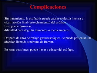 Complicaciones Sin tratamiento, la esofagitis puede causar molestia intensa y cicatrización final (estrechamiento) del esófago.  Esto puede provocar: dificultad para deglutir alimentos o medicamentos. Después de años de reflujo gastroesofágico, se puede presentar una afección llamada síndrome de Barrett. En raras ocasiones, puede llevar a cáncer del esófago. 