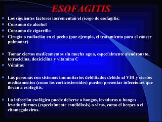 ESOFAGITIS Los siguientes factores incrementan el riesgo de esofagitis: Consumo de alcohol Consumo de cigarrillo Cirugía o radiación en el pecho (por ejemplo, el tratamiento para el cáncer pulmonar) Tomar ciertos medicamentos sin mucha agua, especialmente alendronato, tetraciclina, doxiciclina y vitamina C Vómitos Las personas con sistemas inmunitarios debilitados debido al VIH y ciertos medicamentos (como los corticosteroides) pueden presentar infecciones que llevan a esofagitis. La infección esofágica puede deberse a hongos, levaduras u hongos levaduriformes (especialmente candidiasis) o virus, como el herpes o el citomegalovirus. 