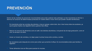 PREVENCIÒN
Dentro de las medidas de prevención recomendadas para evitar padecer esta patología, la más importante es eliminar o
disminuir el consumo de determinados productos en nuestra dieta e incluir otros que pueden resultar beneficiosos.
 Es importante evitar las comidas abundantes y ricas en grasas, sobre todo, dos o tres horas antes de acostarse, ya
que la grasa implica una digestión lenta y genera más reflujo.
 Reducir el consumo de alimentos como el café o las bebidas alcohólicas, incluyendo las de baja graduación, como el
vino, la cerveza o la sidra.
 Llevar un horario de comidas y no dejar pasar muchas horas entre comida y comida.
 No recostarse justo después de comer para evitar que aumente el reflujo. Es recomendable andar para facilitar la
digestión.
 Tomar alimentos ricos en fibra para suavizar la mucosa.
 