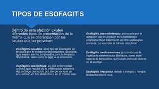 TIPOS DE ESOFAGITIS
Dentro de esta afección existen
diferentes tipos de presentación de la
misma que se diferencian por las
causas que las provocan:
 Esofagitis cáustica: este tipo de esofagitis se
produce por el consumo de productos cáusticos,
que suelen ser los empleados para la limpieza
doméstica, tales como la lejía o el amoniaco.
 Esofagitis eosinofílica: es una enfermedad
crónica que resulta de la inflamación selectiva
del esófago producida por alérgenos que se
encuentran en los alimentos o en el mismo aire.
 Esofagitis postradioterapia: provocada por la
radiación que se produce en la radioterapia
empleada como tratamiento de otras patologías
como es, por ejemplo, el cáncer de pulmón.
 Esofagitis medicamentosa: provocada por la
ingesta de determinados fármacos, como es el
caso de la tetraciclina, que puede provocar úlceras
en el esófago.
 Esofagitis infecciosa: debido a hongos u hongos
levaduriformes o virus.
 