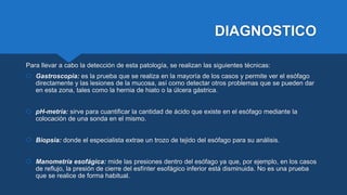 DIAGNOSTICO
Para llevar a cabo la detección de esta patología, se realizan las siguientes técnicas:
 Gastroscopia: es la prueba que se realiza en la mayoría de los casos y permite ver el esófago
directamente y las lesiones de la mucosa, así como detectar otros problemas que se pueden dar
en esta zona, tales como la hernia de hiato o la úlcera gástrica.
 pH-metría: sirve para cuantificar la cantidad de ácido que existe en el esófago mediante la
colocación de una sonda en el mismo.
 Biopsia: donde el especialista extrae un trozo de tejido del esófago para su análisis.
 Manometría esofágica: mide las presiones dentro del esófago ya que, por ejemplo, en los casos
de reflujo, la presión de cierre del esfínter esofágico inferior está disminuida. No es una prueba
que se realice de forma habitual.
 