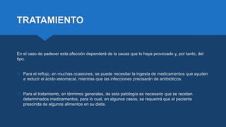 TRATAMIENTO
En el caso de padecer esta afección dependerá de la causa que lo haya provocado y, por tanto, del
tipo.
 Para el reflujo, en muchas ocasiones, se puede necesitar la ingesta de medicamentos que ayuden
a reducir el ácido estomacal, mientras que las infecciones precisarán de antibióticos.
 Para el tratamiento, en términos generales, de esta patología es necesario que se receten
determinados medicamentos, para lo cual, en algunos casos, se requerirá que el paciente
prescinda de algunos alimentos en su dieta.
 