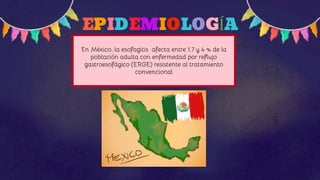 EPIDEMIOLOGÍA
En México, la esofagitis afecta entre 1.7 y 4 % de la
población adulta con enfermedad por reflujo
gastroesofágico (ERGE) resistente al tratamiento
convencional
 