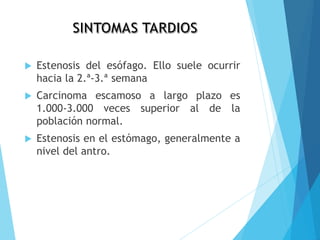  Estenosis del esófago. Ello suele ocurrir
hacia la 2.ª-3.ª semana
 Carcinoma escamoso a largo plazo es
1.000-3.000 veces superior al de la
población normal.
 Estenosis en el estómago, generalmente a
nivel del antro.
 
