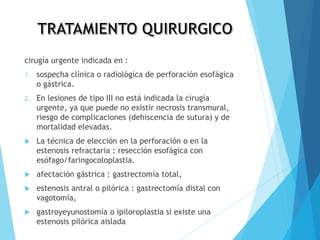 cirugía urgente indicada en :
1. sospecha clínica o radiológica de perforación esofágica
o gástrica.
2. En lesiones de tipo III no está indicada la cirugía
urgente, ya que puede no existir necrosis transmural,
riesgo de complicaciones (dehiscencia de sutura) y de
mortalidad elevadas.
 La técnica de elección en la perforación o en la
estenosis refractaria : resección esofágica con
esófago/faringocoloplastia.
 afectación gástrica : gastrectomía total,
 estenosis antral o pilórica : gastrectomía distal con
vagotomía,
 gastroyeyunostomía o ipiloroplastia si existe una
estenosis pilórica aislada
 