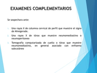 Se sospechara ante:
1. Una rayos X de columna cervical de perfil que muestre el signo
de Minegerode.
2. Una rayos X de tórax que muestre neumomediastino o
neumoperitoneo
3. Tomografía computarizada de cuello o tórax que muestre
neumomediastino, en general asociado con enfisema
subcutáneo
 