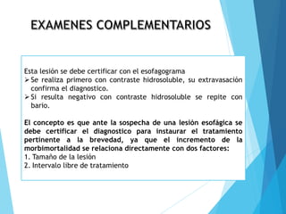 Esta lesión se debe certificar con el esofagograma
Se realiza primero con contraste hidrosoluble, su extravasación
confirma el diagnostico.
Si resulta negativo con contraste hidrosoluble se repite con
bario.
El concepto es que ante la sospecha de una lesión esofágica se
debe certificar el diagnostico para instaurar el tratamiento
pertinente a la brevedad, ya que el incremento de la
morbimortalidad se relaciona directamente con dos factores:
1. Tamaño de la lesión
2. Intervalo libre de tratamiento
 
