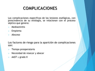 Las complicaciones especificas de las lesiones esofágicas, con
prescindencia de su etiología, se relacionan con el proceso
séptico que genera:
 Mediastinitis
 Empiema
 Absceso
Los factores de riesgo para la aparición de complicaciones
son:
 Tiempo preoperatorio
 Necesidad de resecar y abocar
 AAST ≥ grado II
 
