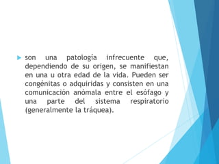  son una patología infrecuente que,
dependiendo de su origen, se manifiestan
en una u otra edad de la vida. Pueden ser
congénitas o adquiridas y consisten en una
comunicación anómala entre el esófago y
una parte del sistema respiratorio
(generalmente la tráquea).
 