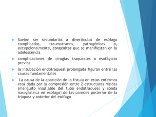  Suelen ser secundarias a divertículos de esófago
complicados, traumatismos, yatrogénicas o,
excepcionalmente, congénitas que se manifiestan en la
adolescencia
 complicaciones de cirugías traqueales o esofágicas
previas
 la intubación endotraqueal prolongada figuran entre las
causas fundamentales
 La causa de la aparición de la fístula en estos enfermos
está dada por la compresión entre 2 estructuras rígidas
(manguito insuflable del tubo endotraqueal y sonda
nasogástrica en esófago) de las paredes posterior de la
tráquea y anterior del esófago
 