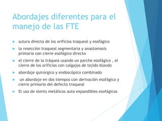 Abordajes diferentes para el
manejo de las FTE
 sutura directa de los orificios traqueal y esofágico
 la resección traqueal segmentaria y anastomosis
primaria con cierre esofágico directo
 el cierre de la tráquea usando un parche esofágico , el
cierre de los orificios con colgajos de tejido blando
 abordaje quirúrgico y endoscópico combinado
 un abordaje en dos tiempos con derivación esofágica y
cierre primario del defecto traqueal
 El uso de stents metálicos auto expandibles esofágicos
 