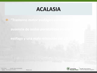 ACALASIA “ Trastorno motor esofágico caracterizado por ausencia de ondas peristálticas en el cuerpo del esófago y una mala relajación del EEI.” 15 de ago de 2011 CIRUGIA  JUAN SIN NOMBRE 