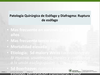 Patología Quirúrgica de Esófago y Diafragma: Ruptura de esófago Mas frecuente en varones (8:1) de 35 a 55 años Mas frecuente tercio distal Mortalidad elevada Etiología:  Sd malory Weiss  Laceraciones de la mucosa, usualmente lineales y confinadas a la unión esofagogástrica, causa de HDA   Sd Boerhaave;  ruptura espontanea de esófago, perforación transmural, como consecuencia de un vomito violento 15 de ago de 2011 CIRUGIA  JUAN SIN NOMBRE 