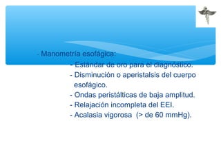 - Manometría esofágica:
- Estándar de oro para el diagnóstico.
- Disminución o aperistalsis del cuerpo
esofágico.
- Ondas peristálticas de baja amplitud.
- Relajación incompleta del EEI.
- Acalasia vigorosa (> de 60 mmHg).
 