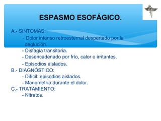 A.- SINTOMAS:
- Dolor intenso retroesternal despertado por la
deglución.
- Disfagia transitoria.
- Desencadenado por frío, calor o irritantes.
- Episodios aislados.
B.- DIAGNÓSTICO:
- Difícil: episodios aislados.
- Manometría durante el dolor.
C.- TRATAMIENTO:
- Nitratos.
ESPASMO ESOFÁGICO.
 