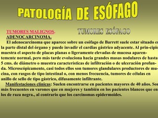 TUMORES MALIGNOS.
ADENOCARCINOMA.
El adenocarcinoma que aparece sobre un esófago de Barrett suele estar situado en
la parte distal del órgano y puede invadir el cardias gástrico adyacente. Al prin-cipio
muestra el aspecto de placas planas o ligeramente elevadas de mucosa aparen-
temente normal, pero más tarde evoluciona hacia grandes masas nodulares de hasta
5 cms. de diámetro o muestra características de infiltración o de ulceración profun-
da. Microscópicamente, casi todos ellos son tumores glandulares productores de mu-
cina, con rasgos de tipo intestinal o, con menos frecuencia, tumores de células en
anillo de sello de tipo gástrico, difusamente infiltrante.
Manifestaciones clínicas: Suelen encontrarse en pacientes mayores de 40 años. Son
más frecuentes en varones que en mujeres y también en los pacientes blancos que en
los de raza negra., al contrario que los carcinomas epidermoides.
 