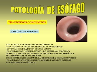 TRASTORNOS CONGÈNITOS
ANILLOS Y MEMBRANAS
•LOS ANILLOS Y MEMBRANAS CAUSAN DISFAGIAS
•FINA MEMBRANA MUCOSA SE PROYECTA EN LUZ ESÒFAGO
•SE TRATAN CON DILATACIÒN CON USO SONDAS
•EL SÌNDROME DE PLUMMER-VINSON: HAY MEMBRANA ESOFÀGICA
CERVICAL-LESIONES MUCOSA BOCA Y FARINGE-ANEMIA FERROPÈNICA
ESTE SÌNDROME SE VE 90% MUJERES
COMO COMPLICACIÒN ESTAN EL CA. OROFARINGE Y ESÒFAGO SUPERIOR
•ELANILLO DE SCHATZKI: ESTRECHAMIENTO ESOFÀGICO INFERIOR
EN UNIÒN ESOFAGO-GÀSTRICA.
 