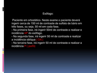 Esôfago:
Paciente em ortostático. Neste exame o paciente deverá
ingerir cerca de 150 ml de contraste de sulfato de bário em
três fases, ou seja, 50 ml em cada fase.
- Na primeira fase, irá ingerir 50ml de contraste e realizar e
incidência AP do esôfago.
- Na segunda fase, irá ingerir 50 ml de contraste e realizar
a incidência oblíqua ( OA )
- Na terceira fase, irá ingerir 50 ml de contraste e realizar a
incidência P ( perfil)
 